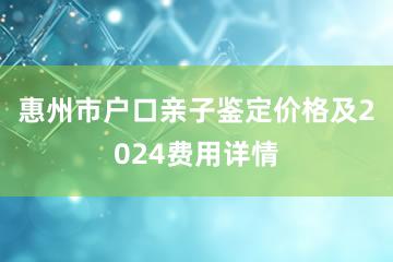 惠州市户口亲子鉴定价格及2024费用详情