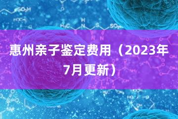 惠州亲子鉴定费用（2023年7月更新）