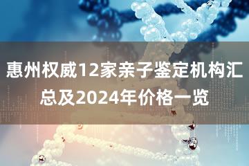 惠州权威12家亲子鉴定机构汇总及2024年价格一览