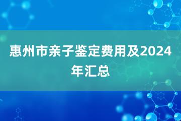 惠州市亲子鉴定费用及2024年汇总