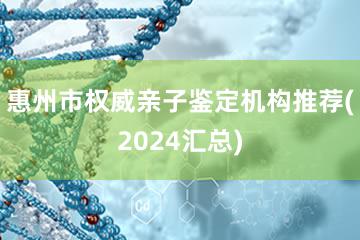 惠州市权威亲子鉴定机构推荐(2024汇总)