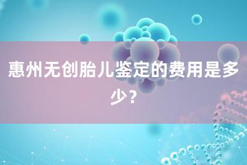 惠州无创胎儿鉴定的费用是多少？