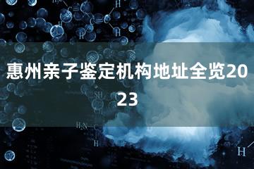 惠州亲子鉴定机构地址全览2023